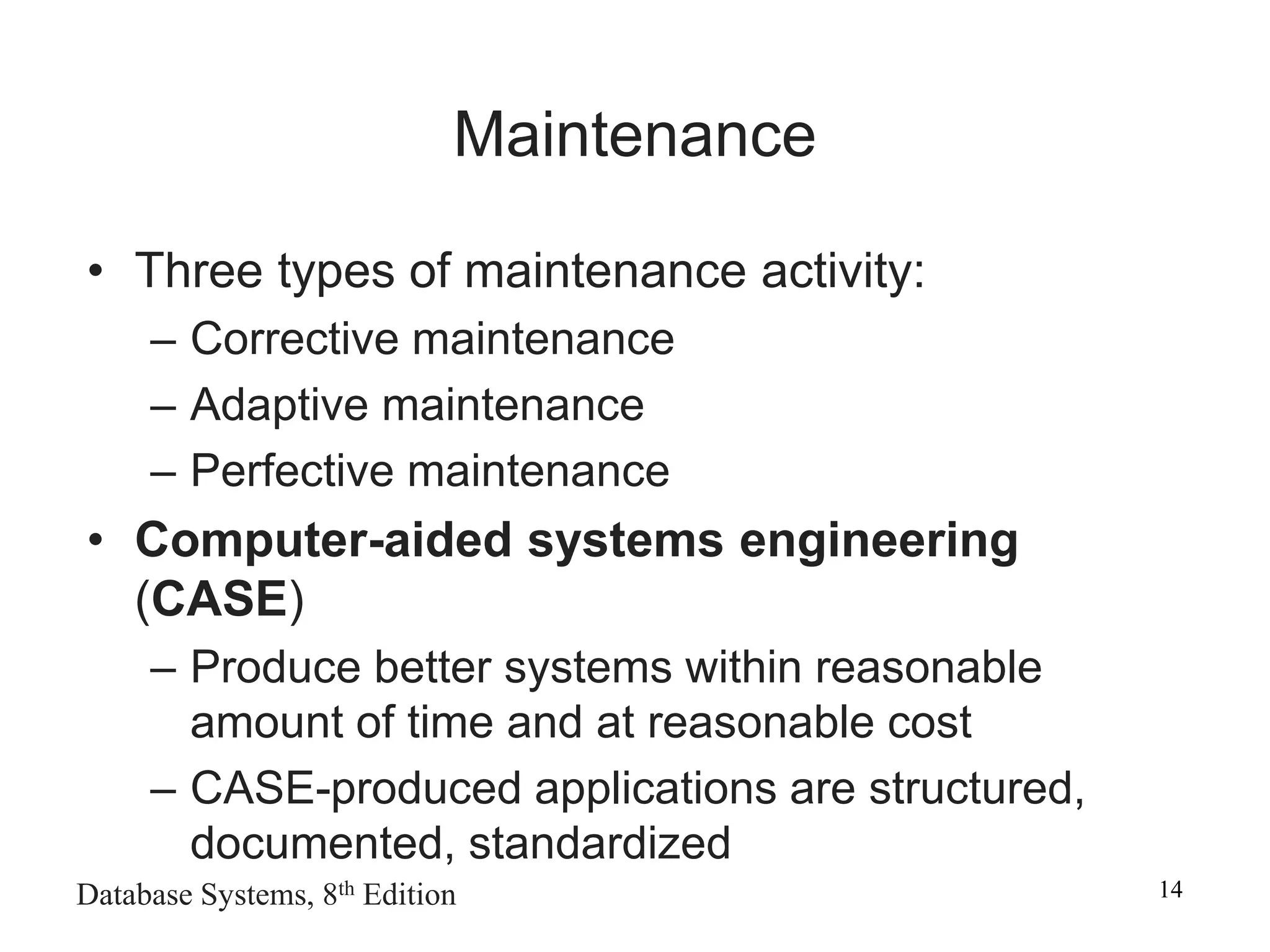 Database Systems, 8th Edition 14
Maintenance
• Three types of maintenance activity:
– Corrective maintenance
– Adaptive maintenance
– Perfective maintenance
• Computer-aided systems engineering
(CASE)
– Produce better systems within reasonable
amount of time and at reasonable cost
– CASE-produced applications are structured,
documented, standardized
 