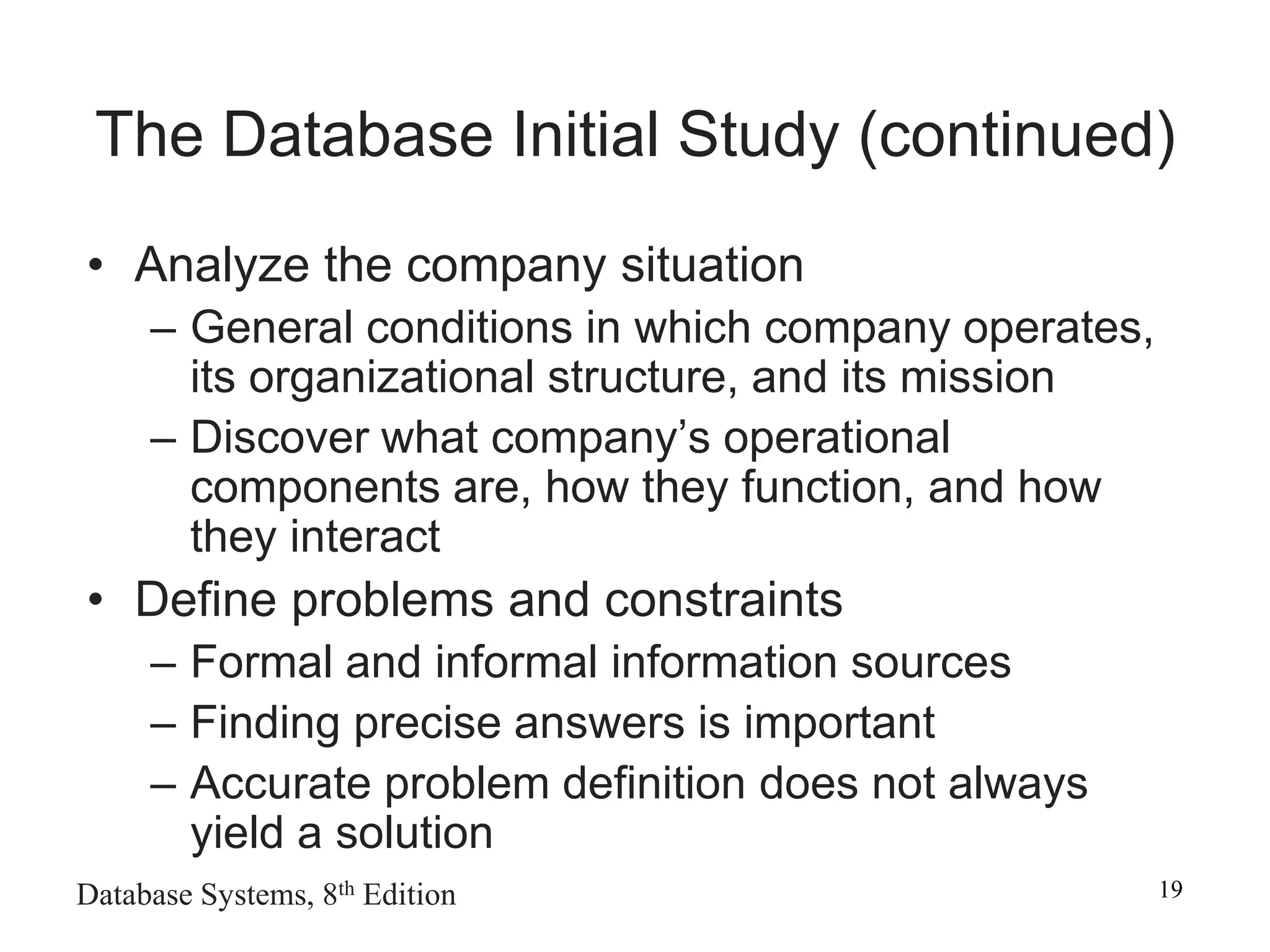 Database Systems, 8th Edition 19
The Database Initial Study (continued)
• Analyze the company situation
– General conditions in which company operates,
its organizational structure, and its mission
– Discover what company’s operational
components are, how they function, and how
they interact
• Define problems and constraints
– Formal and informal information sources
– Finding precise answers is important
– Accurate problem definition does not always
yield a solution
 