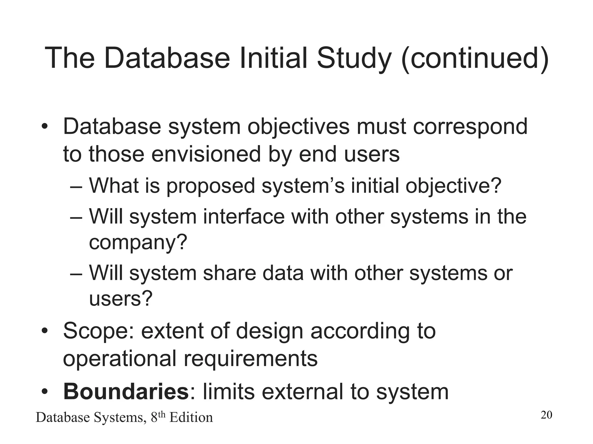 Database Systems, 8th Edition 20
• Database system objectives must correspond
to those envisioned by end users
– What is proposed system’s initial objective?
– Will system interface with other systems in the
company?
– Will system share data with other systems or
users?
• Scope: extent of design according to
operational requirements
• Boundaries: limits external to system
The Database Initial Study (continued)
 