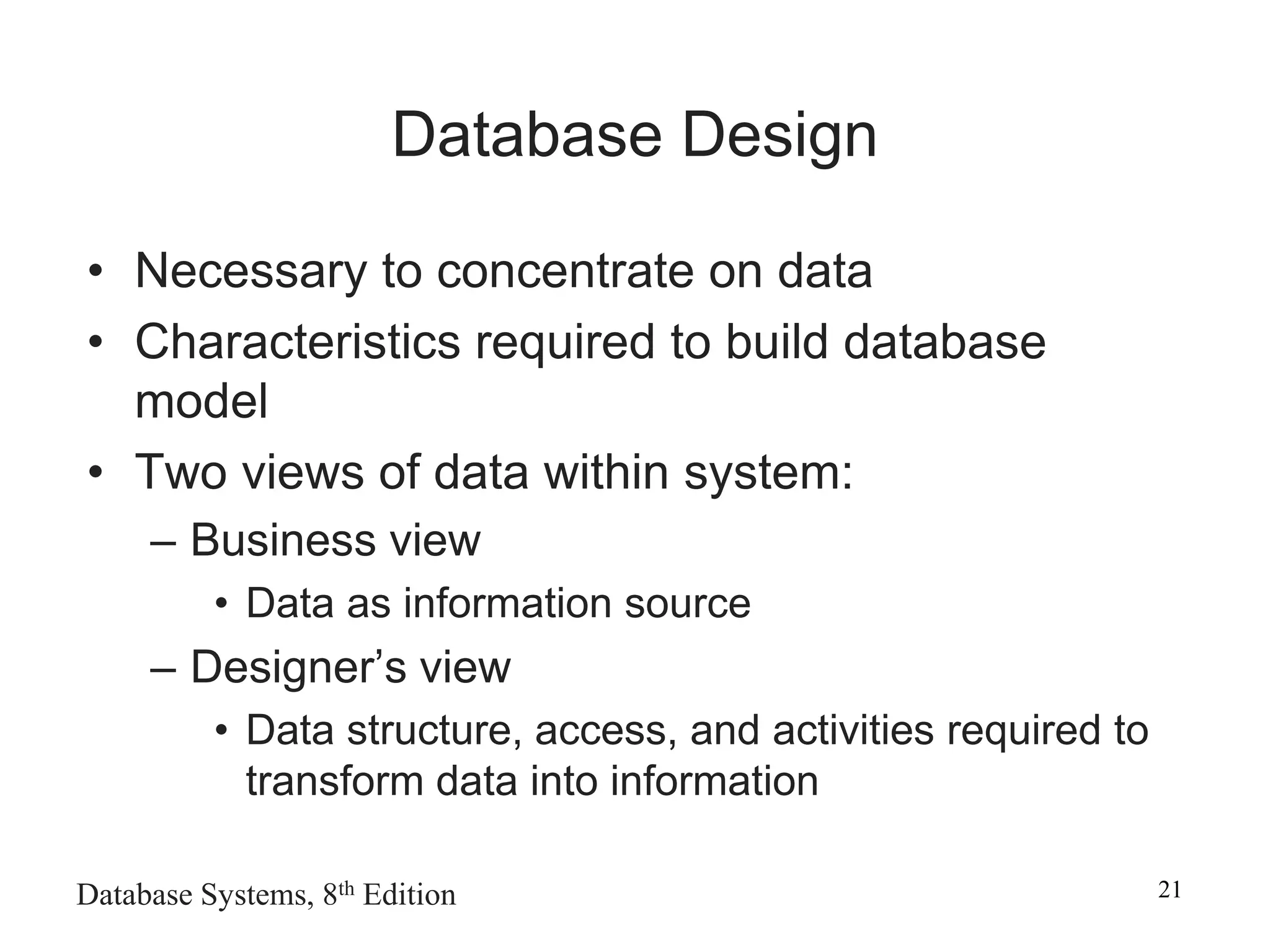Database Systems, 8th Edition 21
Database Design
• Necessary to concentrate on data
• Characteristics required to build database
model
• Two views of data within system:
– Business view
• Data as information source
– Designer’s view
• Data structure, access, and activities required to
transform data into information
 