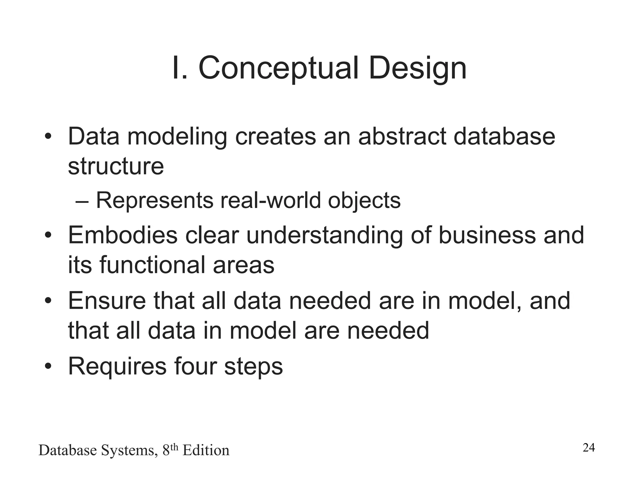 Database Systems, 8th Edition 24
I. Conceptual Design
• Data modeling creates an abstract database
structure
– Represents real-world objects
• Embodies clear understanding of business and
its functional areas
• Ensure that all data needed are in model, and
that all data in model are needed
• Requires four steps
 