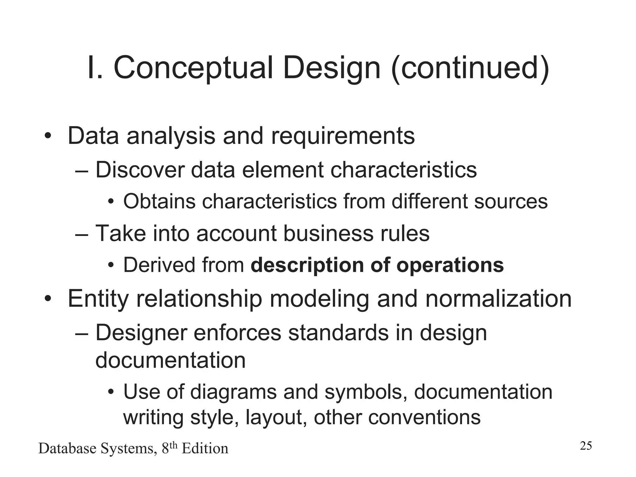 Database Systems, 8th Edition 25
I. Conceptual Design (continued)
• Data analysis and requirements
– Discover data element characteristics
• Obtains characteristics from different sources
– Take into account business rules
• Derived from description of operations
• Entity relationship modeling and normalization
– Designer enforces standards in design
documentation
• Use of diagrams and symbols, documentation
writing style, layout, other conventions
 