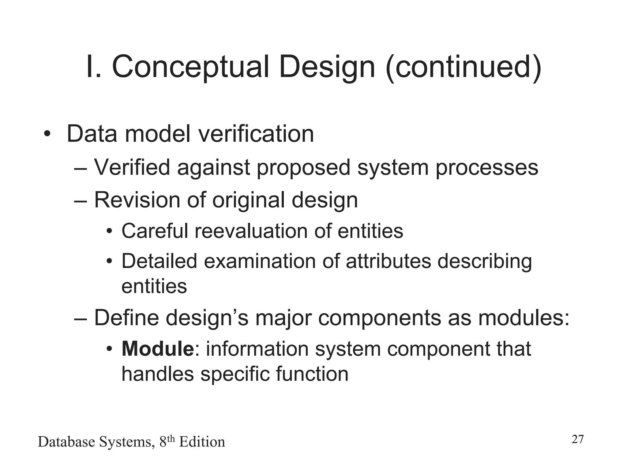 Database Systems, 8th Edition 27
I. Conceptual Design (continued)
• Data model verification
– Verified against proposed system processes
– Revision of original design
• Careful reevaluation of entities
• Detailed examination of attributes describing
entities
– Define design’s major components as modules:
• Module: information system component that
handles specific function
 