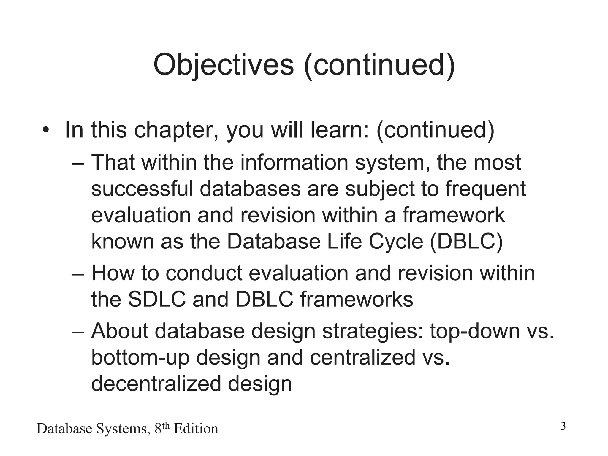 Database Systems, 8th Edition 3
Objectives (continued)
• In this chapter, you will learn: (continued)
– That within the information system, the most
successful databases are subject to frequent
evaluation and revision within a framework
known as the Database Life Cycle (DBLC)
– How to conduct evaluation and revision within
the SDLC and DBLC frameworks
– About database design strategies: top-down vs.
bottom-up design and centralized vs.
decentralized design
 