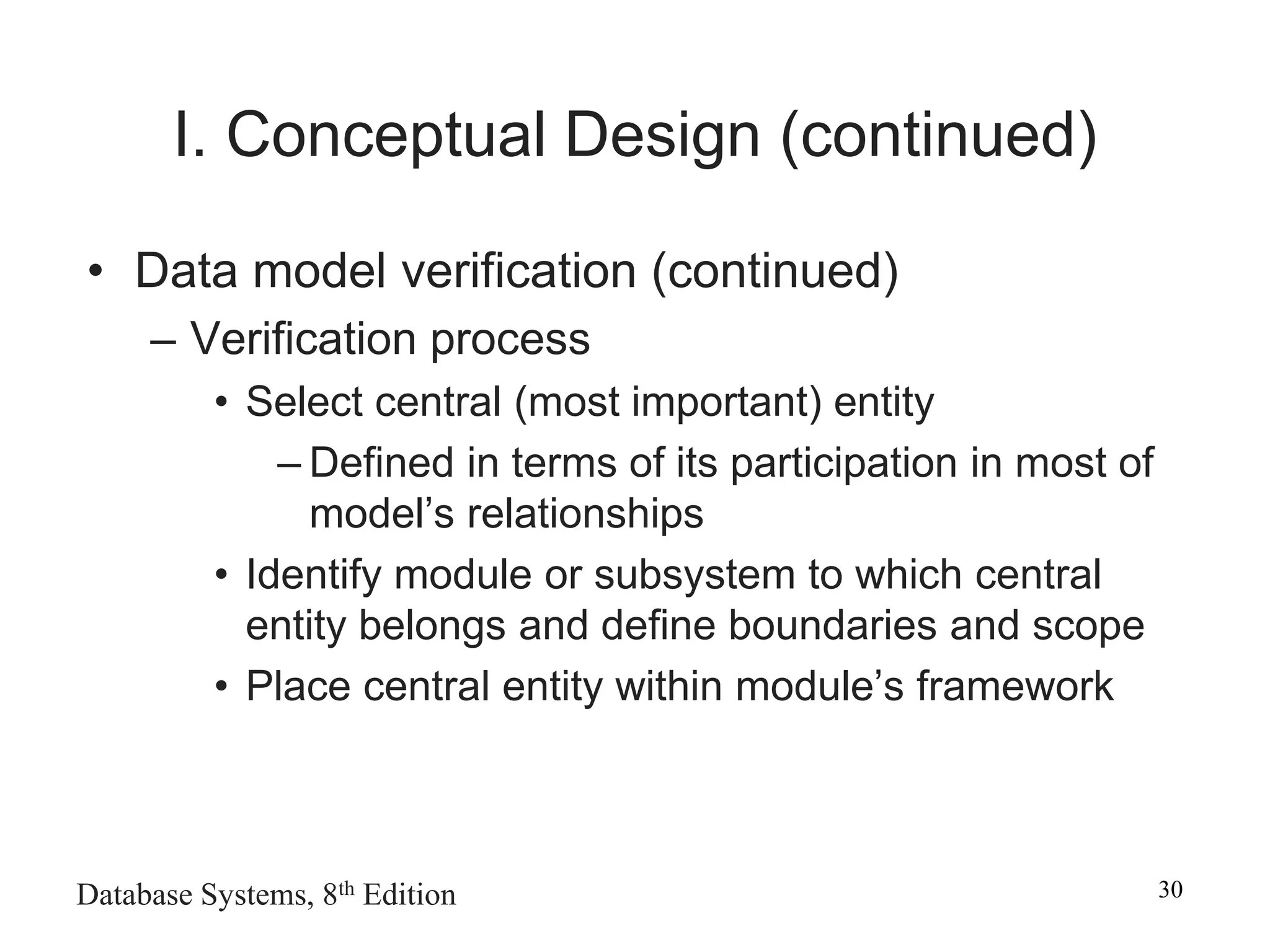Database Systems, 8th Edition 30
I. Conceptual Design (continued)
• Data model verification (continued)
– Verification process
• Select central (most important) entity
– Defined in terms of its participation in most of
model’s relationships
• Identify module or subsystem to which central
entity belongs and define boundaries and scope
• Place central entity within module’s framework
 