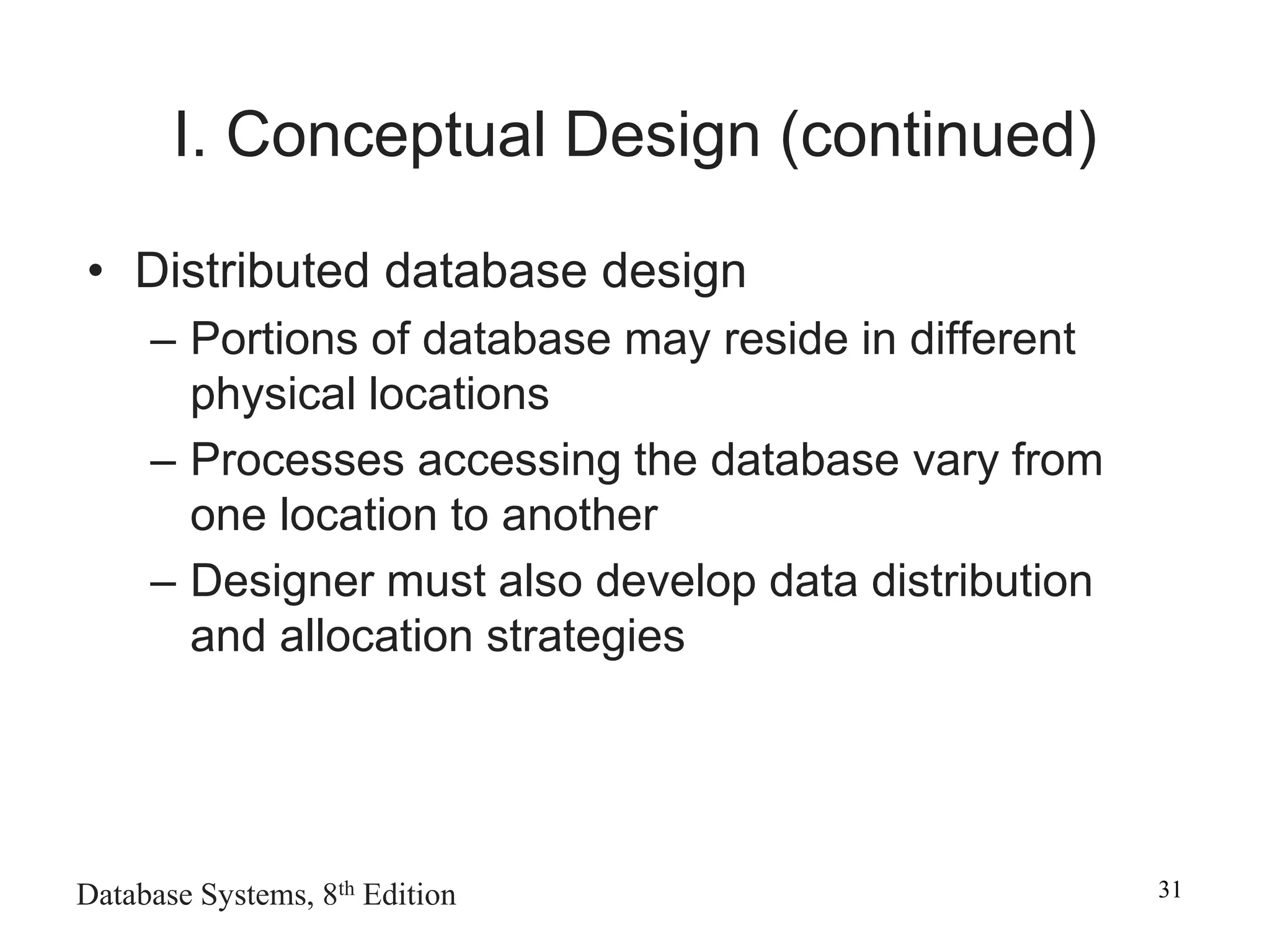 Database Systems, 8th Edition 31
I. Conceptual Design (continued)
• Distributed database design
– Portions of database may reside in different
physical locations
– Processes accessing the database vary from
one location to another
– Designer must also develop data distribution
and allocation strategies
 