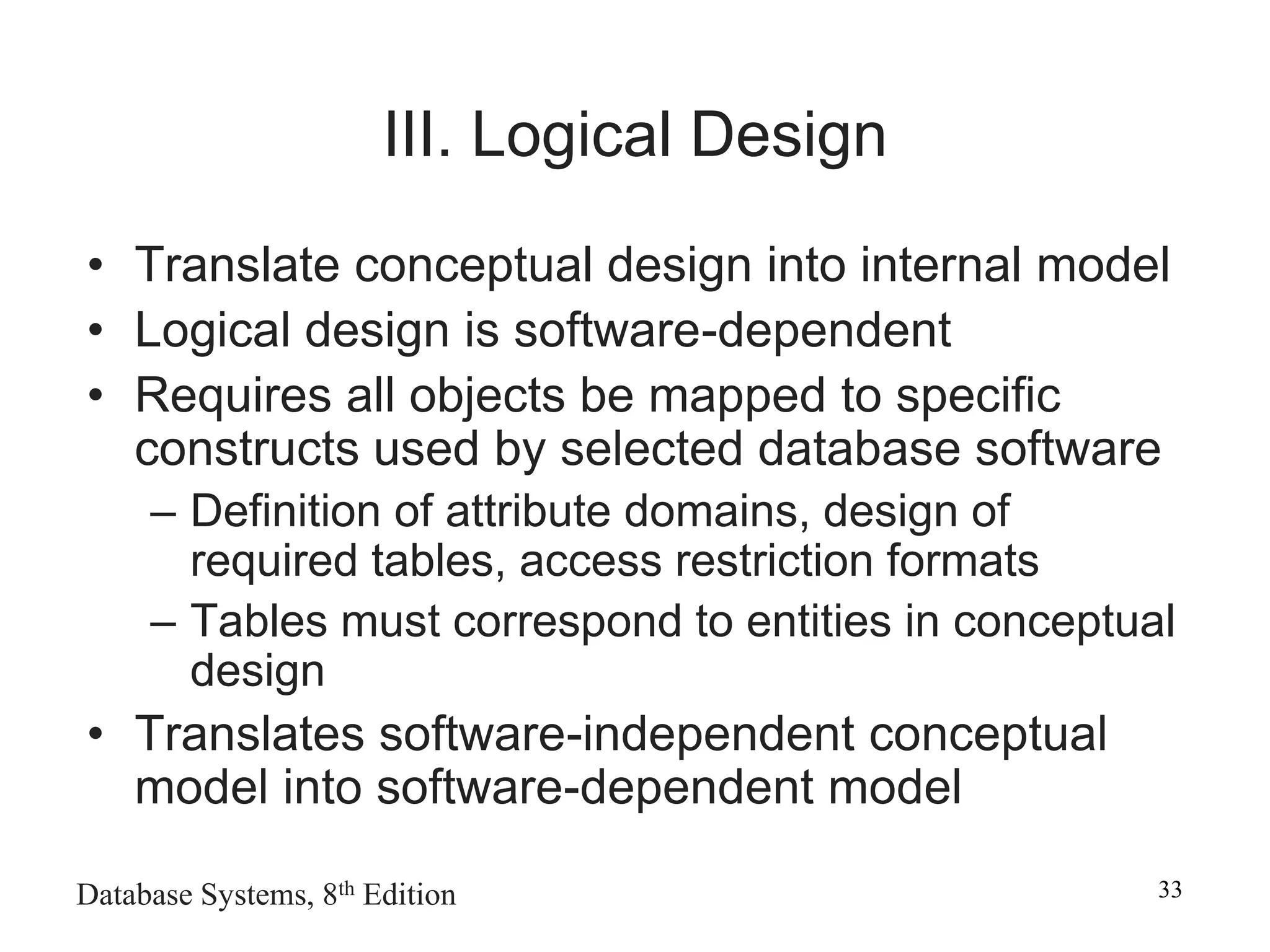 Database Systems, 8th Edition 33
III. Logical Design
• Translate conceptual design into internal model
• Logical design is software-dependent
• Requires all objects be mapped to specific
constructs used by selected database software
– Definition of attribute domains, design of
required tables, access restriction formats
– Tables must correspond to entities in conceptual
design
• Translates software-independent conceptual
model into software-dependent model
 