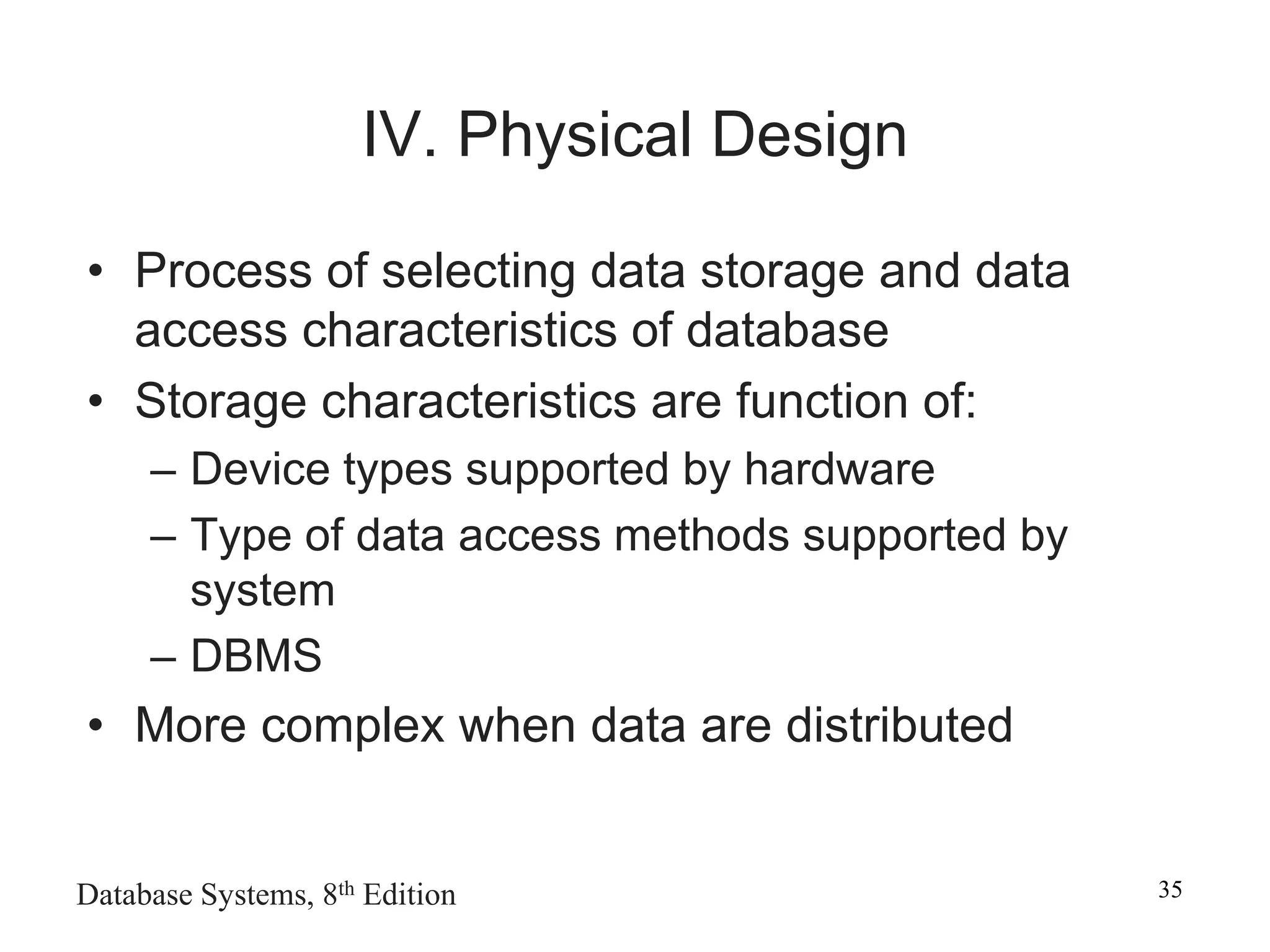 Database Systems, 8th Edition 35
IV. Physical Design
• Process of selecting data storage and data
access characteristics of database
• Storage characteristics are function of:
– Device types supported by hardware
– Type of data access methods supported by
system
– DBMS
• More complex when data are distributed
 