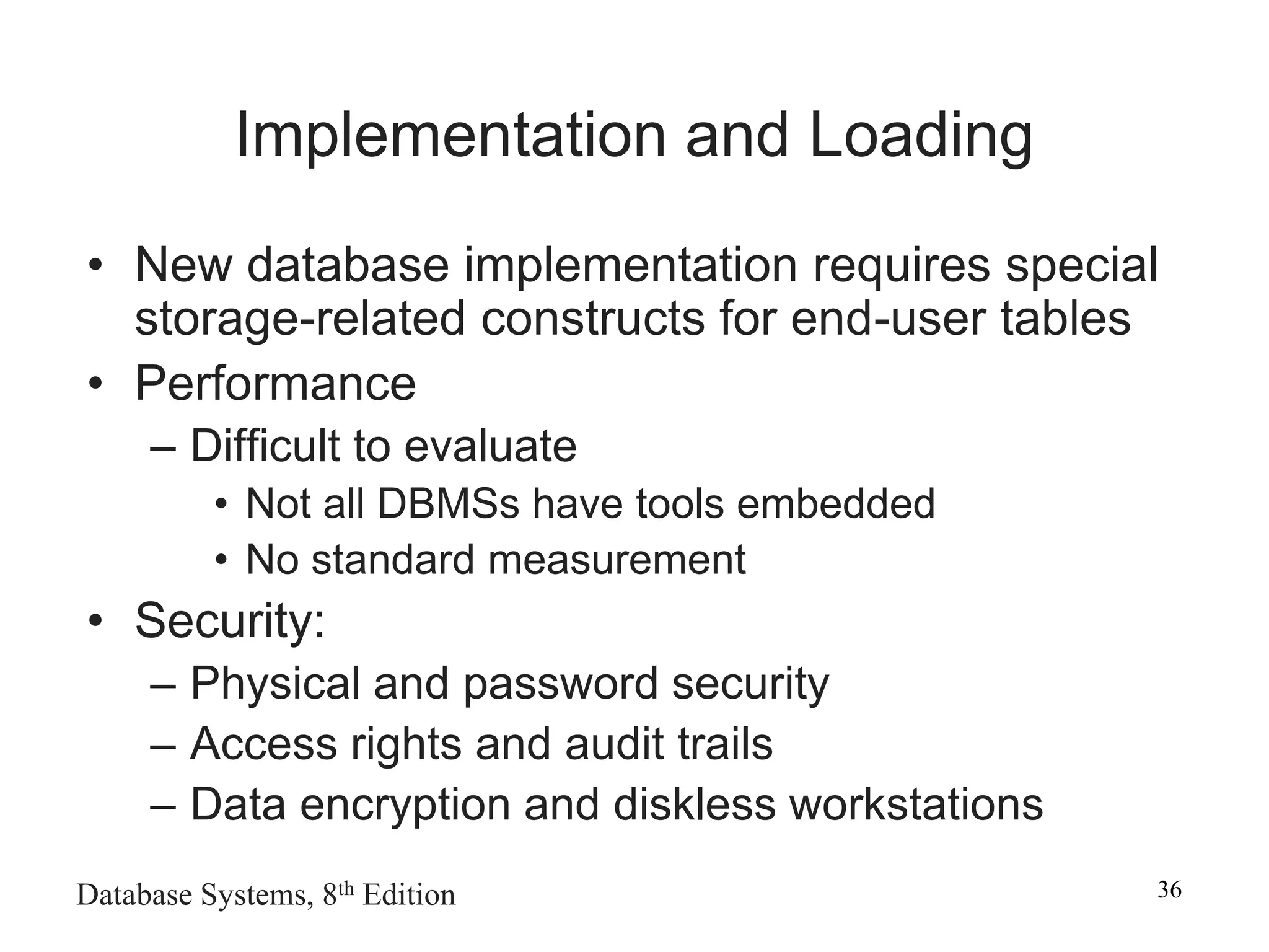 Database Systems, 8th Edition 36
Implementation and Loading
• New database implementation requires special
storage-related constructs for end-user tables
• Performance
– Difficult to evaluate
• Not all DBMSs have tools embedded
• No standard measurement
• Security:
– Physical and password security
– Access rights and audit trails
– Data encryption and diskless workstations
 
