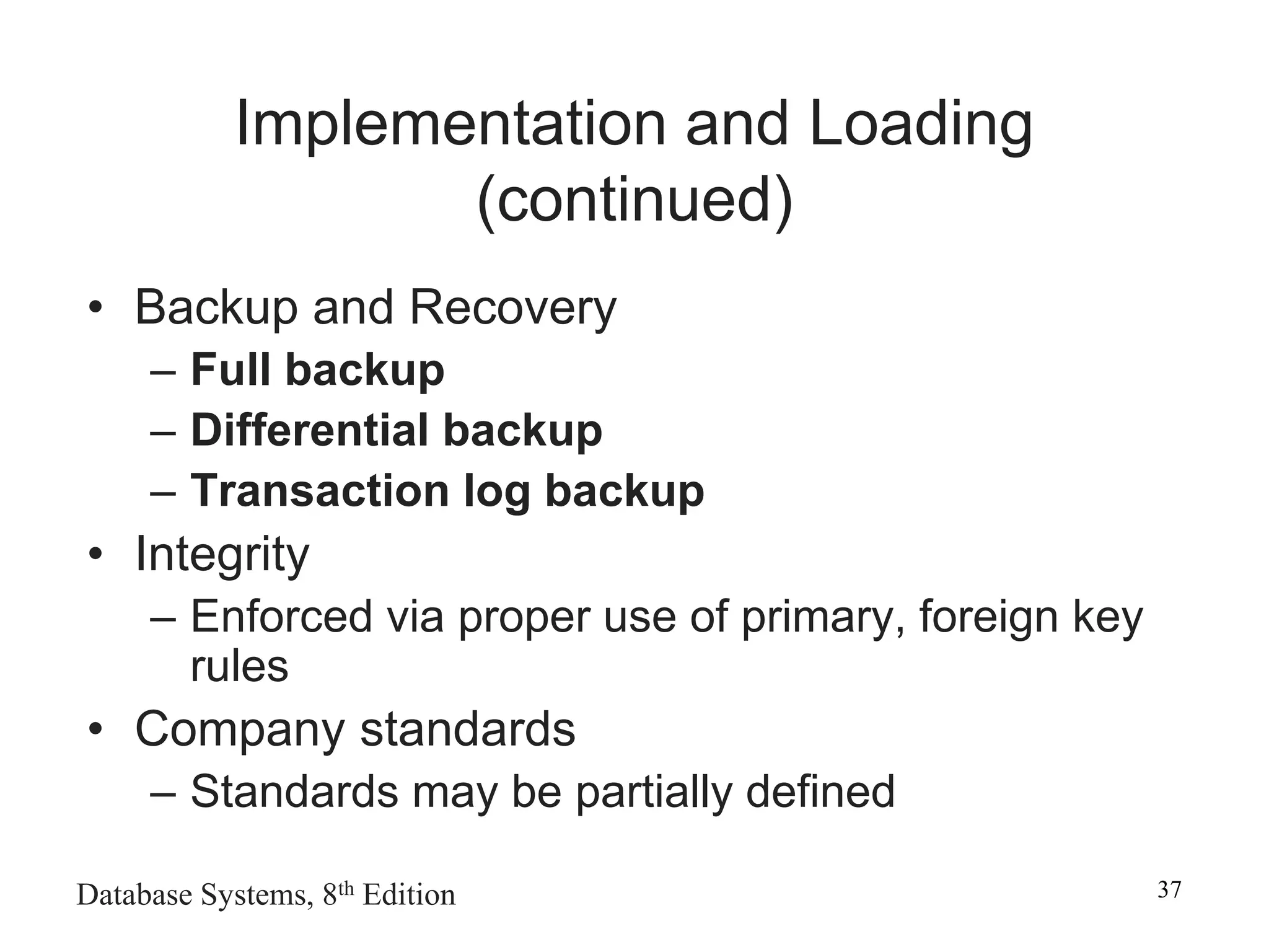 Database Systems, 8th Edition 37
Implementation and Loading
(continued)
• Backup and Recovery
– Full backup
– Differential backup
– Transaction log backup
• Integrity
– Enforced via proper use of primary, foreign key
rules
• Company standards
– Standards may be partially defined
 