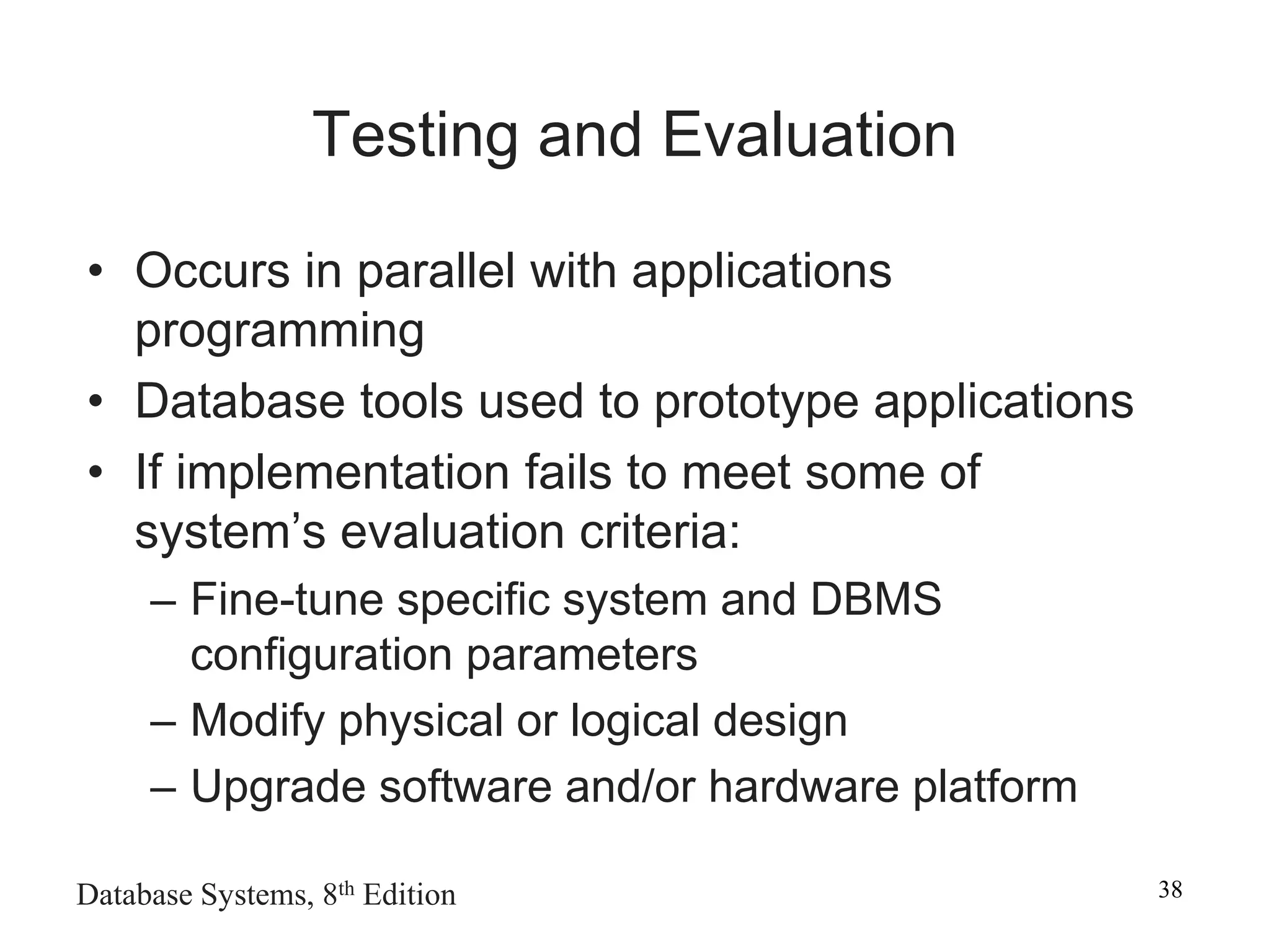 Database Systems, 8th Edition 38
Testing and Evaluation
• Occurs in parallel with applications
programming
• Database tools used to prototype applications
• If implementation fails to meet some of
system’s evaluation criteria:
– Fine-tune specific system and DBMS
configuration parameters
– Modify physical or logical design
– Upgrade software and/or hardware platform
 