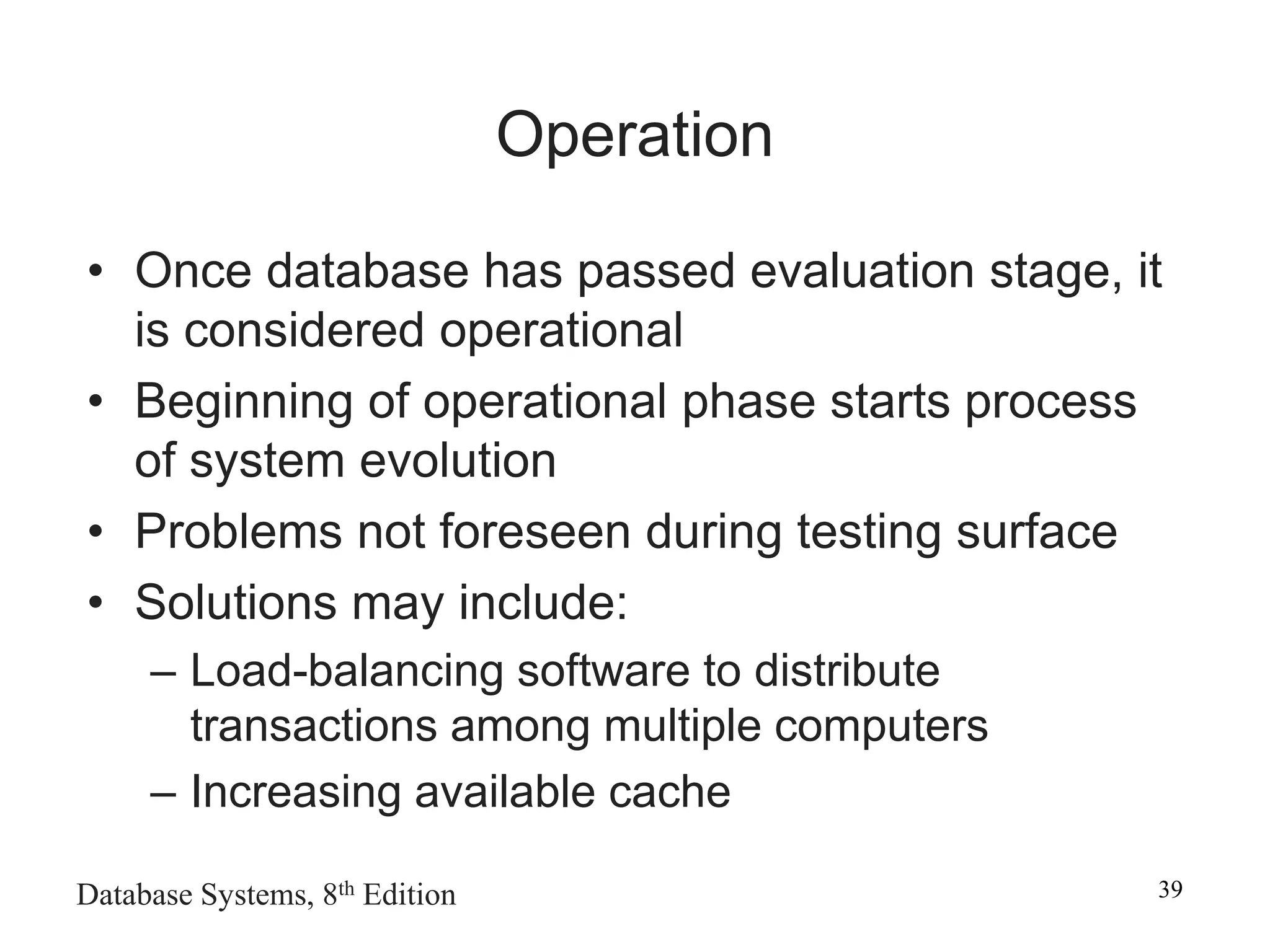 Database Systems, 8th Edition 39
Operation
• Once database has passed evaluation stage, it
is considered operational
• Beginning of operational phase starts process
of system evolution
• Problems not foreseen during testing surface
• Solutions may include:
– Load-balancing software to distribute
transactions among multiple computers
– Increasing available cache
 