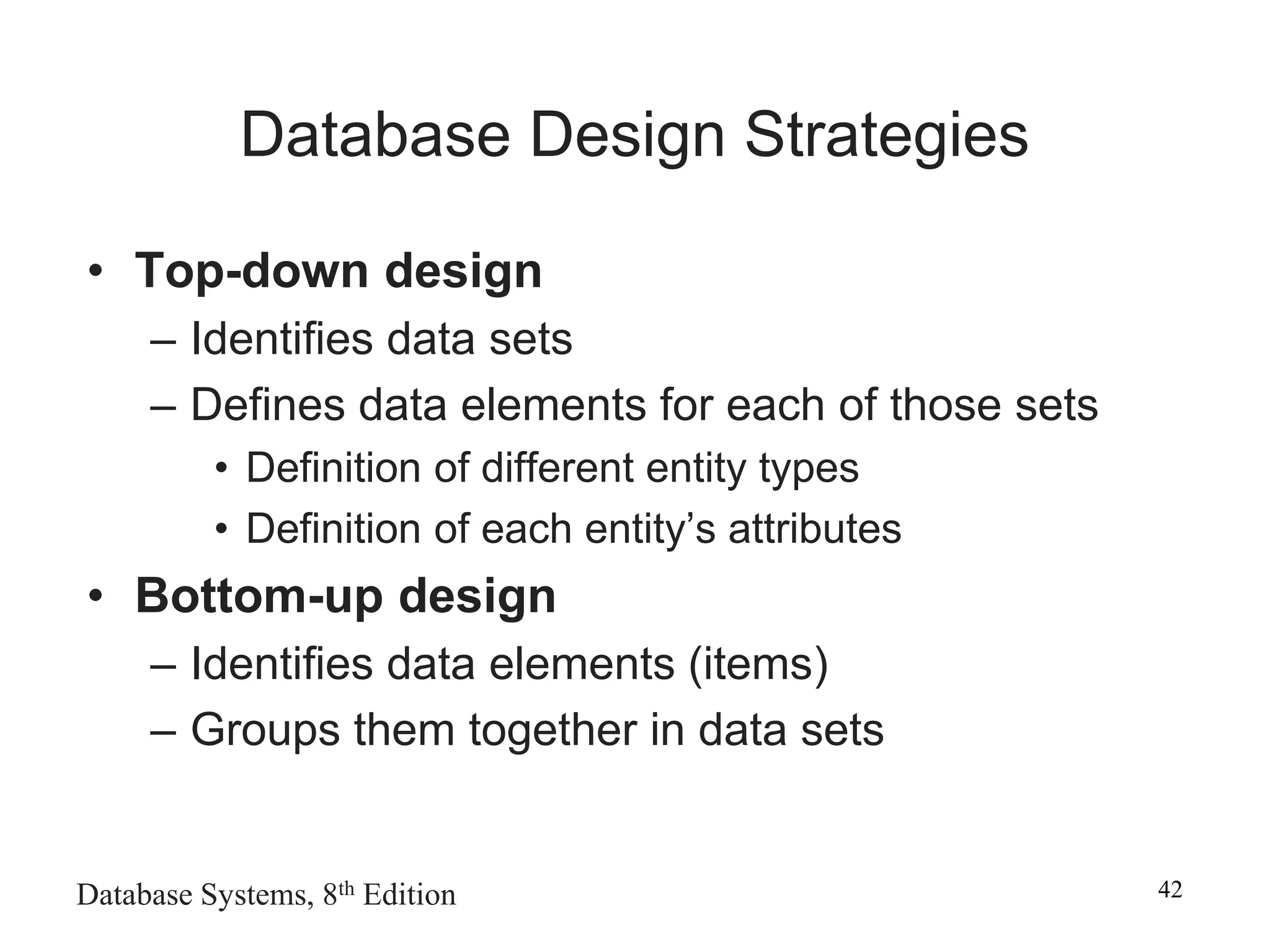 Database Systems, 8th Edition 42
Database Design Strategies
• Top-down design
– Identifies data sets
– Defines data elements for each of those sets
• Definition of different entity types
• Definition of each entity’s attributes
• Bottom-up design
– Identifies data elements (items)
– Groups them together in data sets
 