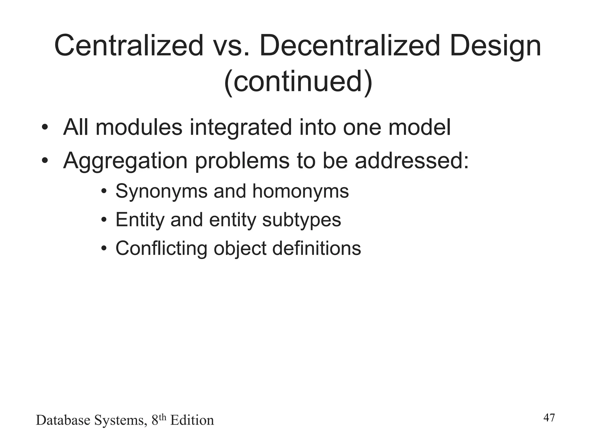 Database Systems, 8th Edition 47
Centralized vs. Decentralized Design
(continued)
• All modules integrated into one model
• Aggregation problems to be addressed:
• Synonyms and homonyms
• Entity and entity subtypes
• Conflicting object definitions
 