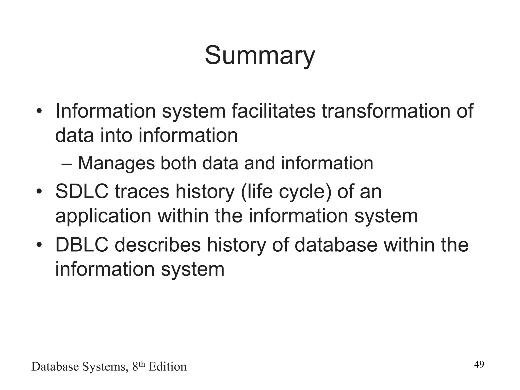 Database Systems, 8th Edition 49
Summary
• Information system facilitates transformation of
data into information
– Manages both data and information
• SDLC traces history (life cycle) of an
application within the information system
• DBLC describes history of database within the
information system
 