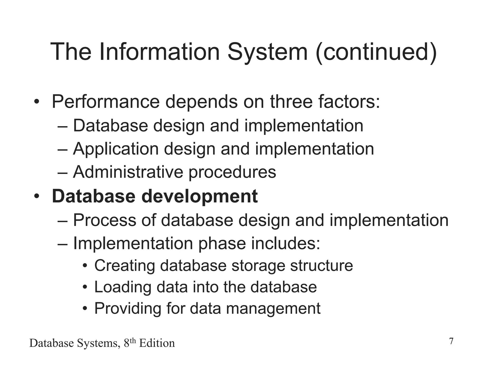 Database Systems, 8th Edition 7
The Information System (continued)
• Performance depends on three factors:
– Database design and implementation
– Application design and implementation
– Administrative procedures
• Database development
– Process of database design and implementation
– Implementation phase includes:
• Creating database storage structure
• Loading data into the database
• Providing for data management
 