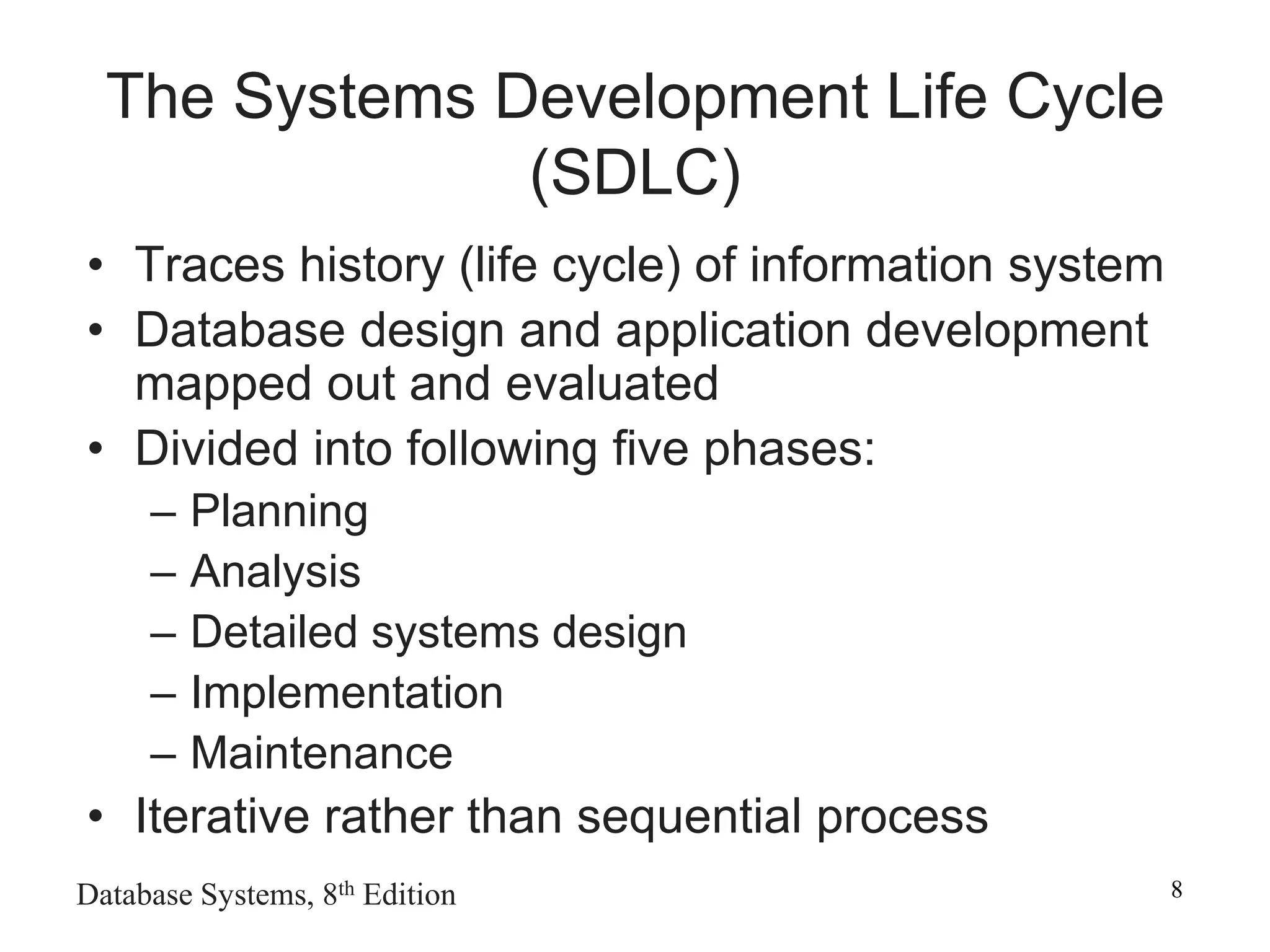 Database Systems, 8th Edition 8
The Systems Development Life Cycle
(SDLC)
• Traces history (life cycle) of information system
• Database design and application development
mapped out and evaluated
• Divided into following five phases:
– Planning
– Analysis
– Detailed systems design
– Implementation
– Maintenance
• Iterative rather than sequential process
 