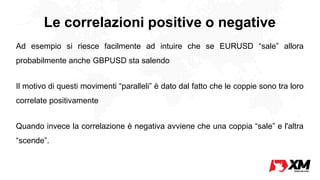 Le correlazioni positive o negative
Ad esempio si riesce facilmente ad intuire che se EURUSD “sale” allora
probabilmente anche GBPUSD sta salendo
Il motivo di questi movimenti “paralleli” è dato dal fatto che le coppie sono tra loro
correlate positivamente
Quando invece la correlazione è negativa avviene che una coppia “sale” e l'altra
“scende”.
 