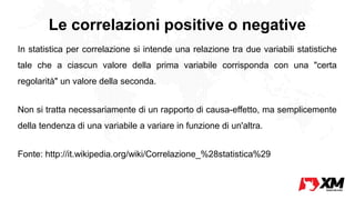 Le correlazioni positive o negative
In statistica per correlazione si intende una relazione tra due variabili statistiche
tale che a ciascun valore della prima variabile corrisponda con una "certa
regolarità" un valore della seconda.
Non si tratta necessariamente di un rapporto di causa-effetto, ma semplicemente
della tendenza di una variabile a variare in funzione di un'altra.
Fonte: http://it.wikipedia.org/wiki/Correlazione_%28statistica%29
 
