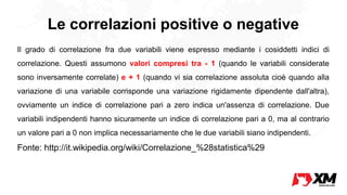 Le correlazioni positive o negative
Il grado di correlazione fra due variabili viene espresso mediante i cosiddetti indici di
correlazione. Questi assumono valori compresi tra - 1 (quando le variabili considerate
sono inversamente correlate) e + 1 (quando vi sia correlazione assoluta cioè quando alla
variazione di una variabile corrisponde una variazione rigidamente dipendente dall'altra),
ovviamente un indice di correlazione pari a zero indica un'assenza di correlazione. Due
variabili indipendenti hanno sicuramente un indice di correlazione pari a 0, ma al contrario
un valore pari a 0 non implica necessariamente che le due variabili siano indipendenti.
Fonte: http://it.wikipedia.org/wiki/Correlazione_%28statistica%29
 