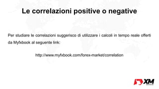 Le correlazioni positive o negative
Per studiare le correlazioni suggerisco di utilizzare i calcoli in tempo reale offerti
da Myfxbook al seguente link:
http://www.myfxbook.com/forex-market/correlation
 