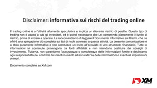 Disclaimer: informativa sui rischi del trading online
Il trading online è un'attività altamente speculativa e implica un rilevante rischio di perdite. Questo tipo di
trading non è adatto a tutti gli investitori, ed è quindi necessario che Lei comprenda pienamente il livello di
rischio, prima di iniziare a operare. Le raccomandiamo di leggere il Documento Informativo sui Rischi, che Le
offrirà una spiegazione più completa sui tipi di rischi connessi a questa attività. La presente comunicazione è
a titolo puramente informativo e non costituisce un invito all’acquisto di uno strumento finanziario. Tutte le
informazioni ivi contenute provengono da fonti affidabili e non intendono costituire dei consigli di
investimento. Tuttavia, non garantiamo l’accuratezza o completezza delle informazioni fornite e decliniamo
ogni responsabilità nei confronti dei clienti in merito all’accuratezza delle informazioni o eventuali imprecisioni
o errori.
Documento completo su XM.com
 