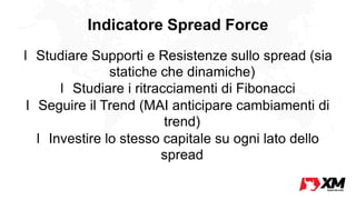 Indicatore Spread Force
l Studiare Supporti e Resistenze sullo spread (sia
statiche che dinamiche)
l Studiare i ritracciamenti di Fibonacci
l Seguire il Trend (MAI anticipare cambiamenti di
trend)
l Investire lo stesso capitale su ogni lato dello
spread
 