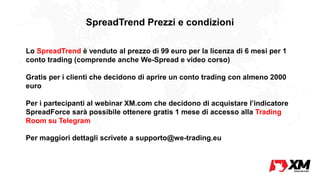 SpreadTrend Prezzi e condizioni
Lo SpreadTrend è venduto al prezzo di 99 euro per la licenza di 6 mesi per 1
conto trading (comprende anche We-Spread e video corso)
Gratis per i clienti che decidono di aprire un conto trading con almeno 2000
euro
Per i partecipanti al webinar XM.com che decidono di acquistare l’indicatore
SpreadForce sarà possibile ottenere gratis 1 mese di accesso alla Trading
Room su Telegram
Per maggiori dettagli scrivete a supporto@we-trading.eu
 