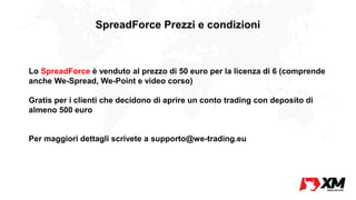 SpreadForce Prezzi e condizioni
Lo SpreadForce è venduto al prezzo di 50 euro per la licenza di 6 (comprende
anche We-Spread, We-Point e video corso)
Gratis per i clienti che decidono di aprire un conto trading con deposito di
almeno 500 euro
Per maggiori dettagli scrivete a supporto@we-trading.eu
 