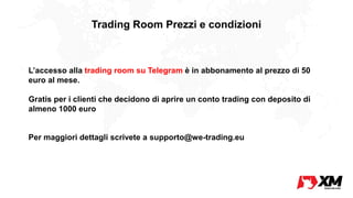 Trading Room Prezzi e condizioni
L’accesso alla trading room su Telegram è in abbonamento al prezzo di 50
euro al mese.
Gratis per i clienti che decidono di aprire un conto trading con deposito di
almeno 1000 euro
Per maggiori dettagli scrivete a supporto@we-trading.eu
 
