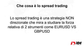 Che cosa è lo spread trading
Lo spread trading è una strategia NON
direzionale che mira a studiare la forza
relativa di 2 strumenti come EURUSD VS
GBPUSD
 