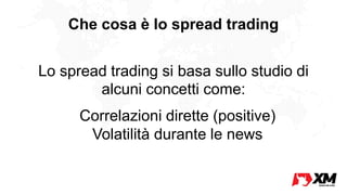 Che cosa è lo spread trading
Lo spread trading si basa sullo studio di
alcuni concetti come:
l Correlazioni dirette (positive)
l Volatilità durante le news
 