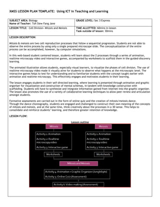 XMSS LESSON PLAN TEMPLATE: Using ICT in Teaching and Learning

SUBJECT AREA: Biology                                     GRADE LEVEL: Sec 3 Express
Name of Teacher: Toh Siew Fang Jane
LESSON TITLE: Cell Division- Mitosis and Meiosis          TIME ALLOTTED: 60mins in lesson
                                                          Task outside of lesson: 30mins

LESSON DESCRIPTION:

Mitosis & meiosis are two cell reproduction processes that follow a sequential progression. Students are not able to
observe the entire process by using only a single prepared microscope slide. The conceptualization of the entire
process can be accomplished, however, by computer simulations.

In this web-based student centered lesson, students will learn about the 2 processes through a series of animation,
realtime microscopy video and interactive games, accompanied by worksheets to scaffold them in the guided-discovery
learning.

The animated illustration allows students, especially visual learners, to visualize the phases of cell division. The use of
realtime microscopy video made it visually alive for students to observe what happens at the microscopic level. The
interactive games helps to test for understanding and to familiarize students with the concept taught earlier with
animation and realtime microscopy. This effectively engages and motivates students in their learning.

The lesson engages students in their self-directed learning, where learning is presented through animation and graphic
organiser for visualization and construction of mental schemas, in tandem with knowledge construction with
scaffolding. Students will have to synthesize and integrate information gained from internet into the graphic organizer.
The lesson also promotes the use of a variety of collaborative learning techniques to allow peer review and articulation
amongst students.

Formative assessments are carried out in the form of online quiz and the creation of mitosis/meiosis dance.
Through the dance choreography, students are engaged and challenged to construct their own meaning of the concepts
of mitosis and meiosis, and at the same time, think creatively about the processes in a 3D sense. This helps to
consolidate and reinforce students’ learning, and therefore greater retention of knowledge.

LESSON FLOW:

                                                      Lesson outline
 