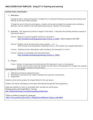 XMSS LESSON PLAN TEMPLATE: Using ICT in Teaching and Learning

INSTRUCTIONAL PROCEDURES:

    1. Motivation:

        Concept of points, slope and equation of straight line in coordinate Geometry have always been abstract and
        difficult for the lower ability students.

        Through the use of interactive math games, students will be able to handle the concepts more confidently.
        Moreover, the fun element in the math games took away the ‘dryness’ of the concepts.


    2. Activities: (The sequential activities to happen in this lesson. It describes the teaching method to employ in
        learning the lesson.)

        10 mins : Recap on concept of gradient and how to calculate it.
                  http://hotmath.com/help/gt/genericalg1/section_2_4.html -direct student to the URL

        20 mins : Students will be introduced the linear equation y = mx + c
                  With the help of the Spreadsheet ( Exploring m and c ), the students will complete Worksheet 1.

        10 mins : Students to share observations made and deduce the meaning of ‘m’ and ‘c’.

        15 mins : Students to consolidate what have been learnt.
                  http://hotmath.com/help/gt/genericalg1/section_2_5.html


    3. Closure:

      5 mins : Teacher to close lesson by reinforcing that the meaning of m and c in the equation
               Teacher will also inform class that students will learn how to find equation of a straight line using the
               point-gradient method in the next lesson.
SUPPLEMENTAL ACTIVITIES:

    1. Additional activities to expand the lesson
    2. Remediation activities for the student needing more instruction and practices
    3. Assignments

Students will be told to prepare for a Quick Check for the next lessons

Students will also be attempting a online Quiz administered through ACE-learning platform.

Additional websites for them to consolidate their concepts will also be given:
Plotting points with Graph Mole ( 3 levels)
http://funbasedlearning.com/algebra/graphing/default.htm

Video to reinforce concept of y-intercept
http://www.youtube.com/watch?v=fbmpLDsnzv4&feature=player_embedded
 