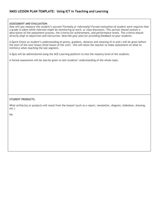 XMSS LESSON PLAN TEMPLATE: Using ICT in Teaching and Learning


ASSESSMENT AND EVALUATION:
How will you measure the student’s success? Formally or informally? Formal evaluation of student work requires that
a grade is taken while informal might be monitoring of work, or class discussion. This section should contain a
description of the assessment process, the criteria for achievement, and performance levels. The criteria should
directly align to objectives and instruction. Describe your plan for providing feedback to your students.

A Quick Check on student’s understanding of points, gradient, distance and meaning of m and c will be given before
the start of the next lesson (final lesson of the unit) – this will allow the teacher to make assessment on what to
reinforce when teaching the last segment.

A Quiz will be administered using the ACE-Learning platform to test the mastery level of the students.

A formal assessment will be also be given to test students’ understanding of the whole topic.




STUDENT PRODUCTS:

What artifact(s) or products will result from the lesson? (such as a report, newsletter, diagram, slideshow, drawing,
etc.)

NA
 