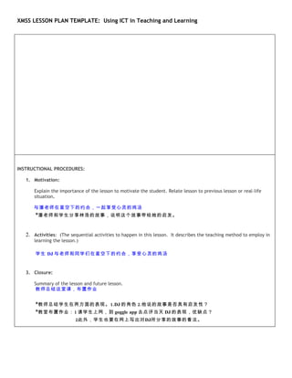 XMSS LESSON PLAN TEMPLATE: Using ICT in Teaching and Learning




INSTRUCTIONAL PROCEDURES:

   1. Motivation:

      Explain the importance of the lesson to motivate the student. Relate lesson to previous lesson or real-life
      situation.

      与潘老师在星空下的约会，一起享受心灵的鸡汤
       *潘老师和学生分享林浩的故事，说明这个故事带给她的启发。



   2. Activities: (The sequential activities to happen in this lesson. It describes the teaching method to employ in
      learning the lesson.)

       学生 DJ 与老师和同学们在星空下的约会，享受心灵的鸡汤


   3. Closure:

      Summary of the lesson and future lesson.
      教师总结这堂课，布置作业


       *教师总结学生在两方面的表现。1.DJ 的角色 2.他说的故事是否具有启发性？
       *教室布置作业：1 请学生上网，到 goggle app 去点评当天 DJ 的表现，优缺点？
                          2此外，学生也要在网上写出对DJ所分享的故事的看法。
 