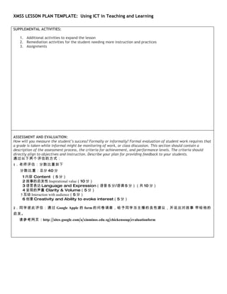 XMSS LESSON PLAN TEMPLATE: Using ICT in Teaching and Learning

SUPPLEMENTAL ACTIVITIES:

   1. Additional activities to expand the lesson
   2. Remediation activities for the student needing more instruction and practices
   3. Assignments




ASSESSMENT AND EVALUATION:
How will you measure the student’s success? Formally or informally? Formal evaluation of student work requires that
a grade is taken while informal might be monitoring of work, or class discussion. This section should contain a
description of the assessment process, the criteria for achievement, and performance levels. The criteria should
directly align to objectives and instruction. Describe your plan for providing feedback to your students.
通过以下两个评估的方式：
1．老师评估：分数比重如下
   分数比重：总分 40 分
     1 内容 Content （5 分）
     2 故事的启发性 Inspirational value（10 分）
     3 语言表达 Language and Expression（语音 5 分/语调 5 分）（共 10 分）
     4 呈现的声量 Clarity & Volume（5 分）
    5 互动 Interaction with audience（5 分）
     6 创意 Creativity and Ability to evoke interest（5 分）

2．同学彼此评估：通过 Google Apple 的 form 的问卷调查，给予同学当主播的良性建议，并说出对故事 带给他的
启发。
   请参考网页 : http://sites.google.com/a/xinminss.edu.sg/chickensoup/evaluationform
 