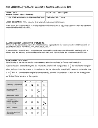 XMSS LESSON PLAN TEMPLATE: Using ICT in Teaching and Learning 2010

SUBJECT AREA:                                              GRADE LEVEL: Sec 2 Express
Name of Teacher: Arthur Lee Pei Pin
LESSON TITLE: Volume and surface area of pyramid           TIME ALLOTTED: 55mins

LESSON DESCRIPTION: (Write a concise description of what occurs in this lesson.)

In this lesson, the students should be able to understand how the volume of a pyramid is derived. Draw the net of the
pyramid and find the surface area.




CLASSROOM LAYOUT AND GROUPING OF STUDENTS:
(Where will the learning take place? How will the room be organized with the computers? How will the students be
grouped (class group, individuals, pairs, small groups, etc…)

In the classroom. Individual work. Students will be able to explore how the volume and surface area of pyramid is
derived using ace learning. Students to explore at their own time. The derivation will be shown to them in class.




INSTRUCTIONAL OBJECTIVES:
(Identification of the specific learning outcomes expected to happen based on Competency Standards.)
                                                                                           1
Students should be able to identify that the volume of a pyramid with triangular base is     the volume of a triangular
                                                                                           3
prism. Students should also be able to extrapolate and find the volume of a pyramid with a square or rectangular base
        1
to be     that of a cuboid and rectangular prism respectively. Students should be able to draw the net of the pyramid
        3
and deduce the surface area of the pyramid.


                           a       b       c       d

 Creativity & Innovation       □       □       □       □
 Communication &
 Collaboration                 □       □       □       □
 Research and Fluency
                               □       □       □       □
 Critical Thinking,
 Problem Solving and
 Decision Making
                               □       □       □       □
 Digital Citizenship
                               □       □       □       □
 Technology Operations
 and Concepts                  □       □       □       □
 
