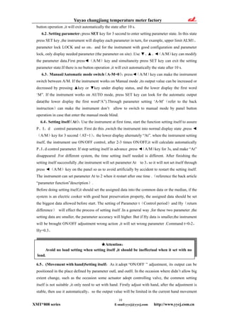 Yuyao changjiang temperature meter factory
button operation ,it will exit automatically the state after 10 s.
6.2、Setting parameter：press SET key for 3 second to enter setting parameter state. In this state
press SET key ,the instrument will display each parameter in turn, for example, upper limit ALM1、
parameter lock LOCK and so on，and for the instrument with good configuration and parameter
lock, only display needed parameter (the parameter on site) .Use ▼、▲、◄（A/M）key can modify
the parameter data.First press◄（A/M）key and simultaneity press SET key can exit the setting
parameter state.If there is no button operation ,it will exit automatically the state after 10 s.
6.3、Manual/Automatic mode switch（A-M=0）：press◄（A/M）key can make the instrument
switch between A/M. If the instrument works on Manual mode ,its output value can be increased or
decreased by pressing ▲key or ▼key under display status, and the lower display the first word
‘M”. If the instrument works on AUTO mode, press SET key can look for the automatic output
data(the lower display the first word“A”).Through parameter setting ‘A-M’（refer to the back
instruction）can make the instrument don’t allow to switch to manual mode by panel button
operation in case that enter the manual mode blind.
6.4、Setting itself（At）：Use the instrument at first time, start the function setting itself to assure
P、I、d control parameter. First do this ,switch the instrument into normal display state ,press ◄
（A/M）key for 3 second（AT=1），the lower display alternately “At”. when the instrument setting
itself, the instrument use ON/OFF control, after 2-3 times ON/OFF,it will calculate automatically
P、I、d control parameter. If stop setting itself in advance ,press ◄（A/M）key for 3s, and make “At”
disappeared .For different system, the time setting itself needed is different. After finishing the
setting itself successfully ,the instrument will set parameter At to 3，so it will not set itself through
press ◄（A/M）key on the panel so as to avoid artificially by accident to restart the setting itself.
The instrument can set parameter At to 2 when it restart after one time .（reference the back article
“parameter function”description）.
Before doing setting itself,it should set the assigned data into the common data or the median, if the
system is an electric cooker with good heat preservation property, the assigned data should be set
the biggest data allowed before start. The setting of Parameter t（Control period）and Hy（return
difference） will effect the process of setting itself .In a general way ,for these two parameter ,the
setting data are smaller, the parameter accuracy will higher. But if Hy data is smaller,the instrument
will be brought ON/OFF adjustment wrong action ,it will set wrong parameter .Command t=0-2，
Hy=0.3。
★Attention：
Avoid no load setting when setting itself ,it should be ineffectual when it set with no
load.
6.5、(Movement with hand)Setting itself：As it adopt “ON/OFF ” adjustment, its output can be
positioned in the place defined by parameter outL and outH. In the occasion where didn’t allow big
extent change, such as the occasion some actuator adopt controlling valve, the common setting
itself is not suitable ,it only need to set with hand. Firstly adjust with hand, after the adjustment is
stable, then use it automatically，so the output value will be limited in the current hand movement
10
XMT*808 series E-mail:yycj@yycj.com http://www.yycj.com.cn
 