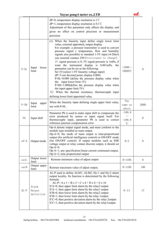 Yuyao gongyi meter co.,LTD
15
Saling hotline：+86-574-62833904 technical consultation：+86-574-62830724 Fax：+86-574-62814210
dP=0, temperature display resolution is 1℃
dP=1, temperature display resolution is 0.1℃
Adjustment of this parameter only affects the display, and
gives no effect on control precision or measurement
precision
P-SL
Input lower
limit
(1) When the linearity input define single lower limit
value, external appointed, output display.
For example: a pressure transmitter is used to convert
pressure signal ( temperature, flow and humidity
signals also possible) to standard 1-5V input (4-20mA
can external contact 250Ωresistance to change).
1V signal pressure is 0, 5V signal pressure is 1mPa, if
want the instrument display is 0.001mPa. the
parameter can be set as the following:
Sn=33 (select 1-5V linearity voltage input)
dP=3 (set decimal point, display 0.000)
P-SL=0.000 (define the pressure display value when
the input lower limit 1V)
P-SH=1.000(define the pressure display value when
the input upper limit 5V)
(2) When the thermal resistance, thermocouple input
defining lower limit appointed value.
-1999～
+9999℃
0
P-SH
Input upper
limit
When the linearity input defining single upper limit value,
use with P-SL .
The
same as
above
2000
Pb Input shift
Parameter Pb is used to make input shift to compensate the
error produced by sensor or input signal itself. For
thermocouple input, parameter Pb is used to correct
reference junction compensation error.
-199.9
～
+199.9
℃
0
oP-A Output mode
Op-A denote output signal mode, and must conform to the
module type installed as main output.
Op-A=0, the mode of main output is time-proportional
output (for artificial intelligence control) or ON/OFF mode
(for ON/OFF control). If output modules such as SSR
voltage output or relay contact discrete output, it should set
Op-A=0.
Op-A=1, any specification linear current continuum output,
Op-A=2, time proportional output
0-2 0
outL
Output lower
limit
Restrain minimum value of adjust output 0-110% 0
outH
Output upper
limit Restrain maximum value of adjust output. 0-110% 100
AL-P
Alarm
Output
definition
AL-P used to define ALM1, ALM2, Hy-1 and Hy-2 alarm
output locality. Its function is determined by the following
formula:
AL-P= A x 1 + B x 2 + C x 4 + D x 8 + E x 16
If A=0, then upper limit alarm by the relay2 output
If A=1, then upper limit alarm by the relay1 output
If B=0, then lower limit alarm by the relay2 output
If B=1, then lower limit alarm by the relay 1output
If C=0, then positive deviation alarm by the relay 2output
If C=1, then positive deviation alarm by the relay1output
0-31 17
 