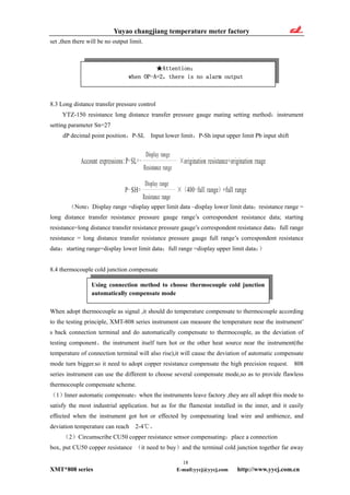 Yuyao changjiang temperature meter factory
set ,then there will be no output limit.
★Attention：
when OP-A=2，there is no alarm output
8.3 Long distance transfer pressure control
YTZ-150 resistance long distance transfer pressure gauge mating setting method：instrument
setting parameter Sn=27
dP decimal point position，P-SL Input lower limit，P-Sh input upper limit Pb input shift
（Note：Display range =display upper limit data –display lower limit data；resistance range =
long distance transfer resistance pressure gauge range’s correspondent resistance data; starting
resistance=long distance transfer resistance pressure gauge’s correspondent resistance data；full range
resistance = long distance transfer resistance pressure gauge full range’s correspondent resistance
data；starting range=display lower limit data；full range =display upper limit data；）
8.4 thermocouple cold junction compensate
Using connection method to choose thermocouple cold junction
automatically compensate mode
When adopt thermocouple as signal ,it should do temperature compensate to thermocouple according
to the testing principle, XMT-808 series instrument can measure the temperature near the instrument’
s back connection terminal and do automatically compensate to thermocouple, as the deviation of
testing component、the instrument itself turn hot or the other heat source near the instrument(the
temperature of connection terminal will also rise),it will cause the deviation of automatic compensate
mode turn bigger.so it need to adopt copper resistance compensate the high precision request. 808
series instrument can use the different to choose several compensate mode,so as to provide flawless
thermocouple compensate scheme.
（1）Inner automatic compensate：when the instruments leave factory ,they are all adopt this mode to
satisfy the most industrial application. but as for the flamestat installed in the inner, and it easily
effected when the instrument got hot or effected by compensating lead wire and ambience, and
deviation temperature can reach 2-4℃。
（2）Circumscribe CU50 copper resistance sensor compensating：place a connection
box, put CU50 copper resistance （it need to buy）and the terminal cold junction together far away
18
XMT*808 series E-mail:yycj@yycj.com http://www.yycj.com.cn
 