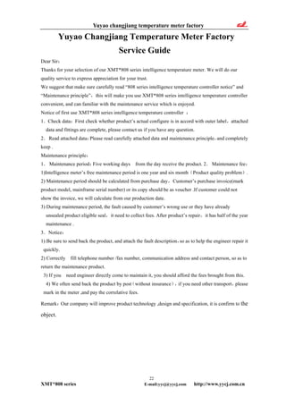 Yuyao changjiang temperature meter factory
22
XMT*808 series E-mail:yycj@yycj.com http://www.yycj.com.cn
Yuyao Changjiang Temperature Meter Factory
Service Guide
Dear Sir：
Thanks for your selection of our XMT*808 series intelligence temperature meter. We will do our
quality service to express appreciation for your trust.
We suggest that make sure carefully read “808 series intelligence temperature controller notice” and
“Maintenance principle”，this will make you use XMT*808 series intelligence temperature controller
convenient, and can familiar with the maintenance service which is enjoyed.
Notice of first use XMT*808 series intelligence temperature controller ：
1．Check data：First check whether product’s actual configure is in accord with outer label，attached
data and fittings are complete, please contact us if you have any question.
2．Read attached data：Please read carefully attached data and maintenance principle，and completely
keep .
Maintenance principle：
1． Maintenance period：Five working days from the day receive the product. 2．Maintenance fee：
1)Intelligence meter’s free maintenance period is one year and six month（Product quality problem）.
2) Maintenance period should be calculated from purchase day，Customer’s purchase invoice(mark
product model, mainframe serial number) or its copy should be as voucher .If customer could not
show the invoice, we will calculate from our production date.
3) During maintenance period, the fault caused by customer’s wrong use or they have already
unsealed product eligible seal，it need to collect fees. After product’s repair，it has half of the year
maintenance .
3．Notice：
1) Be sure to send back the product, and attach the fault description，so as to help the engineer repair it
quickly.
2) Correctly fill telephone number /fax number, communication address and contact person, so as to
return the maintenance product.
3) If you need engineer directly come to maintain it, you should afford the fees brought from this.
4) We often send back the product by post（without insurance），if you need other transport，please
mark in the meter ,and pay the correlative fees.
Remark：Our company will improve product technology ,design and specification, it is confirm to the
object.
 