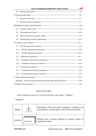 Yuyao changjiang temperature meter factory
6.5 Manual setting itself………………………………………………………………… ―10―
Ⅶ Function and setting……………………………………………………………………… ―10―
7.1 Operation flow chart …………………………………………………………………―10―
7.2 Parameter function description ………………………………………………………―11―
Ⅷ Additional remarks of partial function ………………………………………………………―16―
8.1 Linearity current output ………………………………………………………………―16―
8.2 Time proportion Control …………………………………………………………… ―16―
8.3 Remote transmission pressure control ……………………………………………… ―17―
8.4 Thermocouple cold end compensating……………………………………………… ―17―
Ⅸ Common control method……………………………………………………………………―18―
9.1 ON/OFF adjustment and alarm……………………………………………………… ―18―
9.1.1 ON/OFF adjustment introduction……………………………………………………―18―
9.1.2 ON/OFF adjustment illustrate………………………………………………………―18―
9.2 Temperature transmission ………………………………………………………… ―18―
9.2.1 Temperature transmission introduction…………………………………………… ―18―
9.2.2 Temperature transmission illustrate ……………………………………………… ―18―
9.3 Communication function………………………………………………………………―18―
9.3.1 Communication function introduction…………………………………………… ―18―
9.3.2 Communication function connection……………………………………………… ―19―
Ⅹ Fault analysis and clearance…………………………………………………………………―20―
Attached1：Check list between parameter prompt letter and English letter…………………―20―
Product service directoryⅪ …………………………………………………………………… ―21―
Safety Notice Mark
Before reading the instruction, it will turn up the below mark, shows“Danger”、
“Attention”。
Danger
Procedures which may lead to dangerous conditions and
cause death or serious injury, if not carried out properly.
Attention
Remind user of paying attention to special content or
important content.Attention
2
XMT*808 series E-mail:yycj@yycj.com http://www.yycj.com.cn
 