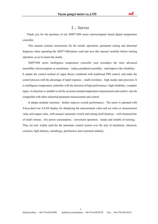 Yuyao gongyi meter co.,LTD
3
Saling hotline：+86-574-62833904 technical consultation：+86-574-62830724 Fax：+86-574-62814210
Ⅰ、Survey
Thank you for the purchase of our XMT*-808 series microcomputer based digital temperature
controller.
This manual contains instructions for the install, operations, parameter setting and abnormal
diagnosis when operating the XMT*-808.please read and save this manual carefully before starting
operation ,so as to insure the steady .
XMT*808 series intelligence temperature controller uses nowadays the most advanced
monolithic microcomputer as mainframe，reduce peripheral assembly，and improve the reliability；
It adopts the control method of vague theory combined with traditional PID control, and make the
control process with the advantage of rapid response、small overshoot、high steady state precision. It
is intelligence temperature controller with the function of high performance、high reliability、complete
input，its function is suitable to all the occasion needed temperature measurement and control，also be
compatible with other industrial parameter measurement and control.
It adopts modular structure，further improve overall performance；The meter is operated with
4-keys,dual row 4-LED display for displaying the measurement value and set value or measurement
value and output value, with manual /automatic switch and setting itself function；with characteristic
of small volume、low power consumption、convenient operation、steady and reliable of running；
They are now widely used for the automatic control system over the area of machinery, chemical,
ceramics, light industry, metallurgy, petrifaction, heat treatment industry.
 