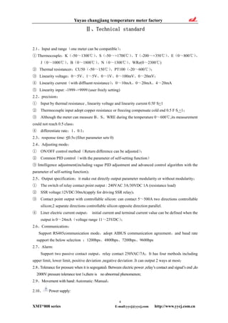 Yuyao changjiang temperature meter factory
Ⅱ、Technical standard
2.1、Input and range（one meter can be compatible）：
① Thermocouple：K（-50～1300℃）、S（-50～+1700℃）、T（-200～+350℃）、E（0～800℃）、
J（0～1000℃）、B（0～1800℃）、N（0～1300℃）、WRe(0～2300 )℃
② Thermal resistancer：CU50（-50～150℃）、PT100（-20～600℃）；
③ Linearity voltage：0～5V、1～5V、0～1V、0～100mV、0～20mV；
④ Linearity current（with diffluent resistance）：0～10mA、0～20mA、4～20mA
⑤ Linearity input: -1999~+9999 (user freely setting)
2.2、precision：
① Input by thermal resistance , linearity voltage and linearity current 0.5F·S+1
② Thermocouple input adopt copper resistance or freezing compensate cold end 0.5 F·S +1；
③ Although the meter can measure B、S、WRE during the temperature 0～600 ,its measurement℃
could not reach 0.5 class；
④ differentiate rate：1、0.1；
2.3、response time: ≤0.5s (filter parameter sets 0)
2.4、Adjusting mode：
① ON/OFF control method（Return difference can be adjusted）；
② Common PID control（with the parameter of self-setting function）
③ Intelligence adjustment(including vague PID adjustment and advanced control algorithm with the
parameter of self-setting function)；
2.5、Output specification：it make out directly output parameter modularity or without modularity：
① The switch of relay contact point output : 240VAC 3A/30VDC 1A (resistance load)
② SSR voltage:12VDC/30mA(apply for driving SSR relay)；
③ Contact point output with controllable silicon: can contact 5～500A two directions controllable
silicon;2 separate directions controllable silicon opposite direction parallel.
④ Liner electric current output： initial current and terminal current value can be defined when the
output is 0～24mA（voltage range 11～23VDC）；
2.6、Communication：
Support RS485communication mode，adopt AIBUS communication agreement，and baud rate
support the below selection ：1200bps、4800bps、7200bps、9600bps
2.7、Alarm:
Support two passive contact output，relay contact 250VAC/7A；It has four methods including
upper limit, lower limit, positive deviation ,negative deviation .It can output 2 ways at most；
2.8、Tolerance for pressure when it is segregated：Between electric power ,relay’s contact and signal’s end ,do
2000V pressure tolerance test 1s,there is no abnormal phenomenon;
2.9、Movement with hand:Automatic /Manual；
4
XMT*808 series E-mail:yycj@yycj.com http://www.yycj.com.cn
2.10、 Power supply:
 