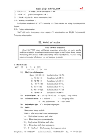Yuyao gongyi meter co.,LTD
① 85V-242VAC，50-60HZ；power consumption ≤4W
② 24VDC/AC power consumption≤4W ；
③ 220VAC±10% 50HZ；power consumption≤4W
2.11、working circumstance ：
Environment temperature:0～50℃，humidity ≤85％,no corrode and strong electromagnetism
disturb；
2.12、Product authentication：
XMT*-808 series temperature meter acquire CE authentication and ROHS Environmental
Protection authentication.
Ⅲ、Model selection
Model selection instruction
About XMT*808 series intelligence temperature controller，we mark specific
model on each piece. According to on site control request by itself ,client should contrast
the meaning of the product model code carefully before use and choose，to avoid wrong
use or wrong model selection.,or you can telephone to consult.
3.2 Product code
XMT □ 8 □ 8 □□
（1） (2) (3) (4) (5)
（1） The External dimension：
Blank：160×80×120 Installation hole 152×76；
A：96×96×110 Installation hole 92×92；
D：72×72×110 Installation hole 68×68；
E： 48×96×110 Installation hole 44×92；
F：96×48×110 Installation hole 92×44；
S：80×160×120 Installation hole 76×156
G：48×48×110 Installation hole 44×44
（2） Control Mode：‘8’：four key set, two row LED display,，fuzzy control.
（3） Additional alarm：‘0’：no alarm ； ‘1’：one group alarm；
‘3’：two group alarms ‘5’：voice alarm
（4） Signal input type：‘8’：freely exchange signal
（5） Suffix：
Main control output method：
‘Blank’：relay’s open and closed contact output；
‘A’：Single-phase over-zero spark pulse；
‘A3’：Three-phase over-zero spark pulse;
‘B’：Single-phase shift-phase spark pulse；
‘B3’：Three-phase shift-phase spark pulse；
5
Saling hotline：+86-574-62833904 technical consultation：+86-574-62830724 Fax：+86-574-62814210
‘C’：0～10mA or 4～20mA constant electric current output
 