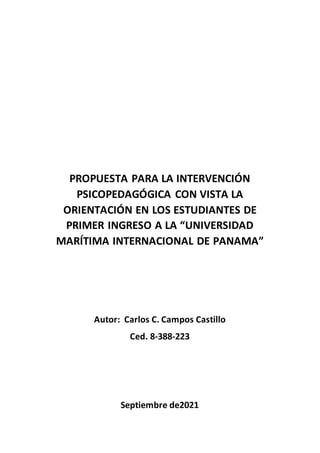PROPUESTA PARA LA INTERVENCIÓN
PSICOPEDAGÓGICA CON VISTA LA
ORIENTACIÓN EN LOS ESTUDIANTES DE
PRIMER INGRESO A LA “UNIVERSIDAD
MARÍTIMA INTERNACIONAL DE PANAMA”
Autor: Carlos C. Campos Castillo
Ced. 8-388-223
Septiembre de2021
 