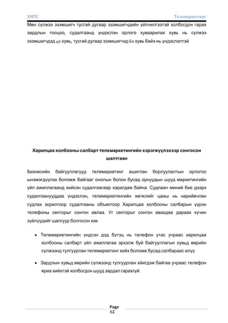 ХМТС

Телемаркетинг

Мөн сүлжээ эзэмшигч тусгай дугаар эзэмшигчдийн үйлчилгээтэй холбогдон гарах
зардлын тооцоо, судалгаанд үндэслэн орлого хуваарилах хувь нь сүлжээ
эзэмшигчдэд 40 хувь, тусгай дугаар эзэмшигчэд 60 хувь байх нь үндэслэлтэй

Харилцаа холбооны салбарт телемаркетингийн хэрэгжүүлэхээр сонгосон
шалтгаан
Бизнесийн

байгууллагууд

телемаркетинг

ашиглан

борлуулалтын

орлогоо

ынэмэгдүүлэх боломж байгааг онолын болон бусад орнуудын шууд маркетингийн
үйл ажиллагаанд хийсэн судалгаагаар харагдаж байна. Судлаач миний бие дээрх
судалгаанууддаа үндэслэн, телемаркетингийн хөгжлийг цааш нь нарийвчлан
судлах зорилгоор судалгааны объектоор Харилцаа холбооны салбарын үүрэн
телефоны секторыг сонгон авлаа. Уг секторыг сонгон авахдаа дараах хүчин
зүйлүүдийг шалгуур болгосон юм.
Телемаркетингийн үндсэн дэд бүтэц нь телефон утас учраас харилцаа
холбооны салбарт үйл ажиллагаа эрхэлж буй байгууллагын хувьд өөрийн
сүлжээнд тулгуурлан телемаркетинг хийх боломж бусад салбараас илүү
Зардлын хувьд өөрийн сүлжээнд тулгуурлан хйигдэж байгаа учраас телефон
яриа хийхтэй холбогдон шууд зардал гарахгүй.

Page
12

 