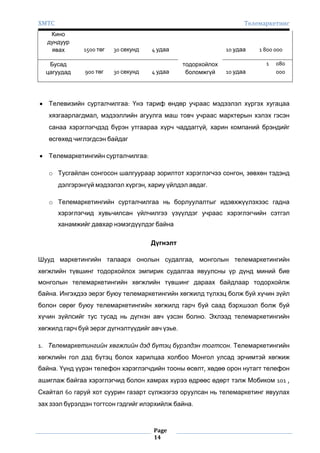 ХМТС

Телемаркетинг

Кино
дундуур
явах
Бусад
цагуудад

1500 төг

900 төг

30 секунд

30 секунд

4 удаа

4 удаа

10 удаа
тодорхойлох
боломжгүй

1 800 000
1

10 удаа

080
000

Телевизийн сурталчилгаа: Үнэ тариф өндөр учраас мэдээлэл хүргэх хугацаа
хязгаарлагдмал, мэдээллийн агуулга маш товч учраас марктерын хэлэх гэсэн
санаа хэрэглэгчдэд бүрэн утгаараа хүрч чаддаггүй, харин компаний брэндийг
өсгөхөд чиглэгдсэн байдаг
Телемаркетингийн сурталчилгаа:
o Тусгайлан сонгосон шалгуураар зорилтот хэрэглэгчээ сонгон, зөвхөн тэдэнд
дэлгэрэнгүй мэдээлэл хүргэн, хариу үйлдэл авдаг.
o Телемаркетингийн сурталчилгаа нь борлуулалтыг идэвхжүүлэхээс гадна
хэрэглэгчид хувьчилсан үйлчилгээ үзүүлдэг учраас хэрэглэгчийн сэтгэл
ханамжийг давхар нэмэгдүүлдэг байна
Дүгнэлт
Шууд маркетингийн талаарх онолын судалгаа, монголын телемаркетингийн
хөгжлийн түвшинг тодорхойлох эмпирик судалгаа явуулсны үр дүнд миний бие
монголын телемаркетингийн хөгжлийн түвшинг дараах байдлаар тодорхойлж
байна. Ингэхдээ эерэг буюу телемаркетингийн хөгжилд түлхэц болж буй хүчин зүйл
болон сөрөг буюу телемаркетингийн хөгжилд гарч буй саад бэрхшээл болж буй
хүчин зүйлсийг тус тусад нь дүгнэн авч үзсэн болно. Эхлээд телемаркетингийн
хөгжилд гарч буй эерэг дүгнэлтүүдийг авч үзье.
1. Телемаркетингийн хөгжлийн дэд бүтэц бүрэлдэн тогтсон. Телемаркетингийн
хөгжлийн гол дэд бүтэц болох харилцаа холбоо Монгол улсад эрчимтэй хөгжиж
байна. Үүнд үүрэн телефон хэрэглэгчдийн тооны өсөлт, хөдөө орон нутагт телефон
ашиглаж байгаа хэрэглэгчид болон хамрах хүрээ өдрөөс өдөрт тэлж Мобиком 101 ,
Скайтал 60 гаруй хот суурин газарт сүлжээгээ оруулсан нь телемаркетинг явуулах
зах зээл бүрэлдэн тогтсон гэдгийг илэрхийлж байна.

Page
14

 