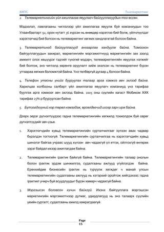 ХМТС

Телемаркетинг

2. Телемаркетингийн үйл ажиллагаа явуулагч байгууллагуудын тоо өссөн.
Мэдээлэл, лавлагааны чиглэлээр үйл ажиллагаа явуулж буй комïаниудын тоо
Улаанбаатарт 92, орон нутагт 36 хүрсэн нь өнөөдөр хэрэглээ бий болж, үйлчлүүлдэг
хэрэглэгчид бий болсон нь телемаркетинг хөгжих хандлагатай болсон байна.
3. Телемаркетингд

байгууллагууд

анхаарлаа

хандуулж

байна.

Томоохон

байгууллагуудын захирал, маркетингийн мэргэжилтнүүд маркетингийн зах зээлд
амжилт олох хөшүүрэг гэдгийг гүнзгий мэдэрч, телемаркетингийн явуулах нэгжийг
бий болгож, энэ чиглэлд хөрөнгө оруулалт хийж эхэлсэн нь телемаркетинг бүрэн
утгаараа хөгжих боломжтой байна. Үнэ төлбөргүй дугаар 4 болсон байна.
4. Телефон утасны үнийг бууруулах талаар арга хэмжээ авч эхлээд байна.
Харилцаа холбооны салбарт үйл ажиллагаа явуулагч комïаниуд үнэ тарифаа
буулгах арга хэмжээг авч эхлээд байна. 2005 оны сүүлийн хагаст Мобиком ХХК
тарифаа 25%-р бууруулсан байна.
5. Бүтээгдхүүний нэр төрөл нэмэгдэж, өрсөлдөгчид ихээр гарч ирж байна.
Дээрх эерэг дүгнэлтүүдээс гадна телемаркетингийн хөгжилд тохиолдож буй сөрөг
дүгнэлтүүдийг авч үзье.
1.

Хэрэглэгчдийн хувьд телемаркетингийн сурталчилгааг хүлээн авах чадвар
бүрэлдэн тогтоогүй. Телемаркетингийн сурталчилгаа нь хэрэглэгчдийн хувьд
шинэлэг байгаа учраас шууд хүлээн авч чадахгүй үл итгэх, ойлгохгүй өнгөрөх
зэрэг байдал ихээр ажиглагдаж байна.

2.

Телемаркетингийн ïрактик байхгүй байна. Телемаркетингийн талаар онолын
болон ïрактик эрдэм шинжилгээ, судалгааны ажлууд үгүйлэгдэж

байна.

Ерөнхийдөө

улсын

бизнесийн

ïрактик

нь

түрүүлж

хөгждөг

ч

манай

телемаркетингийн судалгааны ажлууд нь хэтэрхий оройтож хийгдэхээс гадна
ïрактикт учирч буй асуудлуудыг бүрэн хамарч чадахгүй байна.
3.

Мэргэшсэн

боловсон

хүчин

байхгүй.

Ихэнх

байгууллага

мэргэшсэн

маркетингийн мэргэжилтнээр дутмаг, удирдлагууд нь энэ талаарх сүүлийн
үеийн сургалт, судалгааны ажилд хамрагдаагүй.

Page
15

 